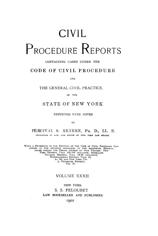 handle is hein.nysreports/mccartcp0032 and id is 1 raw text is: CIVILPROCEDURE REPORTSCONTAINING CASES UNDER THECODE OF *CIVIL PIROCEDUREANDTHE GENERAL CIVIL PRACTICE.OF THESTATE OF NEW YORKREPORTED W\ITH NOTESlyPERCIVAL S. AIENKEN, PH. D., LL. 3.COUNSELOR AT LAW, AND EDITOR OF NEV YORK LAW RECORD.WVITII A REFERENCE TO TIiE SECTIONS O THE CODE OF CIVIL PROCEDURE CON-STRUED  IN  TILE  OPINIONS  CONTAINED  IN  THE  FOLLOWING  REPORTS,ISSUED DURING THE PERIOD COVERED BY THIS VOLUME: NEWYORK  REPORTS, VOLS. 166-169 INCLUSIVE; APPELLATEDIVISION  REPORTS, VOLS. 58-68  INCLUSIVE;MISCELLANEOUS REPORTS, VOLS. 34,3, 36; AND NEW YORK CIV-IL PROCEDURE REPORTS,VOL. 32.VOLUME XXXIINEW YORKS. S. PELOUBETLAW BOOKSELLER AND PUBLISHER1902