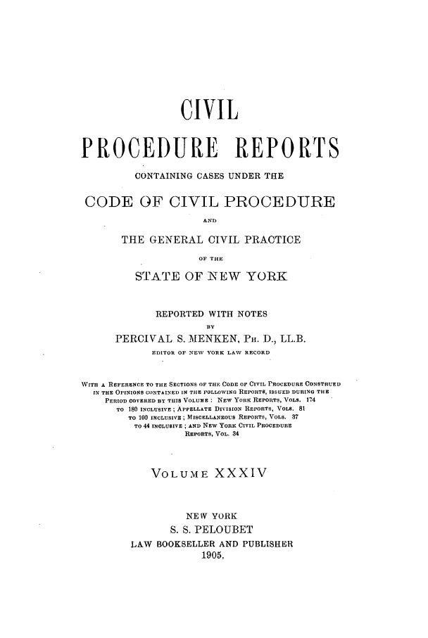 handle is hein.nysreports/mccartcp0034 and id is 1 raw text is: CIVILPROCEDURE REPORTSCONTAINING CASES UNDER THECODE OF CIVIL PROCEDUREANDTHE GENERAL CIVIL PRACTICEOF THESTATE OF NEW YORKREPORTED WITH NOTESBYPERCIVAL S. MENKEN, PH. D., LL.B.EDITOR OF NEV YORK LAW RECORDWITH A REFERENCE TO THE SECTIONS OF THE CODE OF CIVIL PROCEDURE CONSTRUEDIN THE OPINIONS CONTAINED IN TIHE FOLLOWING REPORTS, ISSUED DURING THEPERIOD COVERED BY THIS VOLUME: NEW YORK REPORTS, VOL. 174TO 180 INCLUSIVE ; APPELLATE DIVISION REPORTS, VOLS. 81TO 100 INCLUSIVE; MISCELLANEOUS REPORTS, VOLS. 37To 44 INCLUSIVE ; AND NEW YORK CIVIL PROCEDUREREPORTS, VOL. 34VOLUME XXXIVNE W YORKS. S. PELOUBETLAW BOOKSELLER AND PUBLISHER1905.