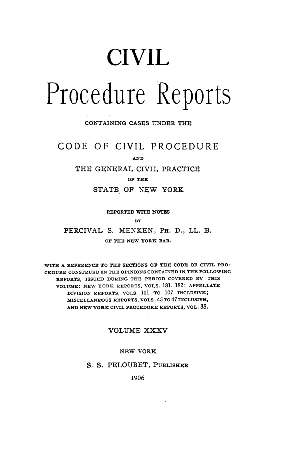 handle is hein.nysreports/mccartcp0035 and id is 1 raw text is: CIVILProcedure ReportsCONTAINING CASES UNDER THECODE OF CIVIL PROCEDUREANDTHE GENERAL CIVIL PRACTICEOF THESTATE OF NEW YORKREPORTED WITH NOTESBYPERCIVAL S. MENKEN, PH. D., LL. B.OF THE NEW YORK BAR.WITH A REFERENCE TO THE SECTIONS OF THE CODE OF CIVIL PRO-CEDURE CONSTRUED IN THE OPINIONS CONTAINED IN THE FOLLOWINGREPORTS, ISSUED DURING THE PERIOD COVERED BY THISVOLUME: NEW YORK REPORTS, VOLS. 181, 182: APPELLATEDIVISION REPORTS, VOLS. 101 TO 107 INCLUSIVE;MISCELLANEOUS REPORTS, VOLS. 45 TO 47 INCLUSIVE,AND NEW YORK CIVIL PROCEDURE REPORTS, VOL. 35.VOLUME XXXVNEW YORKS. S. PELOUBET, PUBLISHER1906