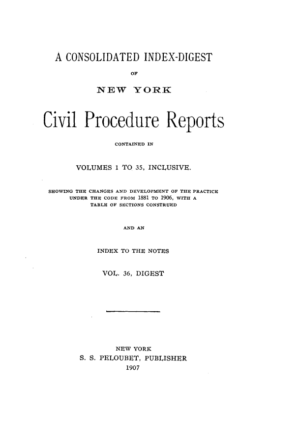 handle is hein.nysreports/mccartcp0036 and id is 1 raw text is: A CONSOLIDATED INDEX-DIGESTOFNEW YORKCivil Procedure ReportsCONTAINED INVOLUMES 1 TO 35, INCLUSIVE.SHOWING THE CHANGES AND DEVELOPMENT OF THE PRACTICEUNDER THE CODE FROM 1881 TO 1906, WITH ATABLE OF SECTIONS CONSTRUEDAND ANINDEX TO THE NOTESVOL. 36, DIGESTNEW YORKS. S. PELOUBET, PUBLISHER1907