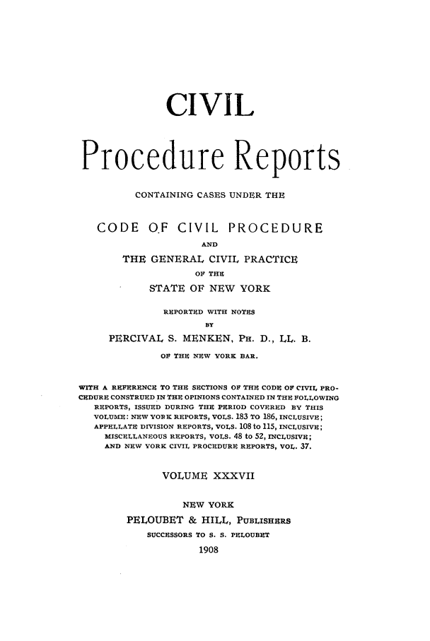handle is hein.nysreports/mccartcp0037 and id is 1 raw text is: CIVILProcedure ReportsCONTAINING CASES UNDER THECODE O.F CIVIL PROCEDUREANDTHE GENERAL CIVIL PRACTICEOl THESTATE OF NEW YORKREPORTED WITH NOTESBYPERCIVAL S. MENKEN, PH. D., LL. B.OF THE NEW YORK BAR.WITH A REFERENCE TO THE SECTIONS OF THE CODE OF CIVIL PRO-CEDURE CONSTRUED IN THE OPINIONS CONTAINED IN THE FOLLOWINGREPORTS, ISSUED DURING THE PERIOD COVERED BY THISVOLUME: NEW YORK REPORTS, VOLS. 183 TO 186, INCLUSIVE;APPELLATE DIVISION REPORTS, VOLS. 108 to 115, INcLusiVjE;MISCELLANEOUS REPORTS, VOLS. 48 to 52, INCLUSIVE;AND NEW YORK CIVIL PROCEDURE REPORTS, VOL. 37.VOLUME XXXVIINEW YORKPELOUBET & HILL, PUBLISHERSSUCCESSORS To S. S. PELOUBET1908
