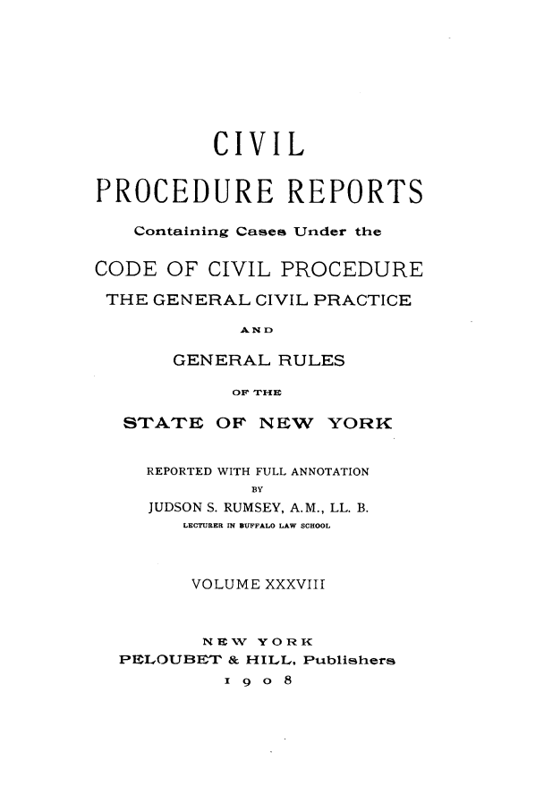 handle is hein.nysreports/mccartcp0038 and id is 1 raw text is: CIVILPROCEDURE REPORTSContaining Cases Under theCODE OF CIVIL PROCEDURETHE GENERAL CIVIL PRACTICEA N DGENERAL RULESOF TH{ESTATE OF NEW      YORKREPORTED WITH FULL ANNOTATIONBYJUDSON S. RUMSEY, A.M., LL. B.LECTURER IN BUFFALO LAW SCHOOLVOLUME XXXVIIINEXW YORKPELOUBET & HILL, Publishersx 9 o 8