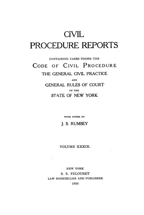handle is hein.nysreports/mccartcp0039 and id is 1 raw text is: CIVILPROCEDURE REPORTSCONTAINING CASES UNDER THECODE OF CIVILPROCEDURETHE GENERAL CIVIL PRACTICEANDGENERAL RULES OF COURTOF THTSTATE OF NEW YORKWITIf NOTES BYJ. S. RUMSEYVOLUME XXXIX.NEW YORKS. S. PELOUBETLAW BOOKSELLER AND PUBLISHER. 1909