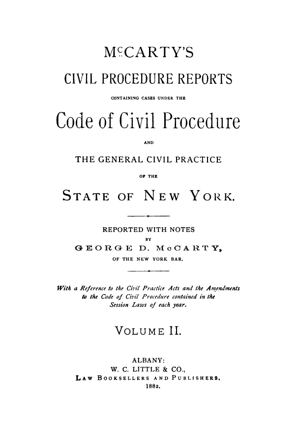 handle is hein.nysreports/mccivpr0001 and id is 1 raw text is: McCARTY'SCIVIL PROCEDURE REPORTSCONTAINING CASES UNDER THECode of Civil ProcedureANDTHE GENERAL CIVIL PRACTICEOF THESTATEOF NEWYOR K.REPORTED WITH NOTESBYGEORGE D. ,McCARTY,OF THE NEW YORK BAR.With a Reference to the Civil Practice Acts and the Amendmentsto the Code of Civil Pr-ocedure contained in theSession Laws of each year.VOLUME II.ALBANY:W. C. LITTLE & CO.,LAw BOOKSELLERS AND PUBLISHERS.1882.