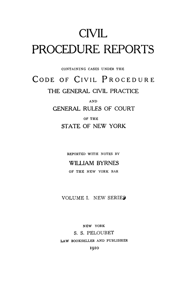 handle is hein.nysreports/nycipre0001 and id is 1 raw text is: CIVILPROCEDURE REPORTSCONTAINING CASES UNDER THECODE OF CIVIL PROCEDURETHE GENERAL CIVIL PRACTICEANDGENERAL RULES OF COURTOF THESTATE OF NEW YORKREPORTED WITH NOTES BYWILLIAM BYRNESOF THE NEW YORK BARVOLUME I. NEW SERIENEW YORKS. S. PELOUBETLAW BOOKSELLER AND PUBLISHERI9io