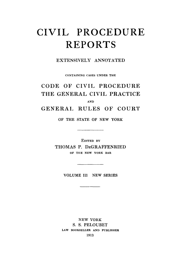 handle is hein.nysreports/nycipre0003 and id is 1 raw text is: CIVIL    PROCEDUREREPORTSEXTENSIVELY ANNOTATEDCONTAINING CASES UNDER THECODE OF CIVIL PROCEDURETHE GENERAL CIVIL PRACTICEANDGENERAL RULES OF COURTOF THE STATE OF NEW YORKEDITED BYTHOMAS P. DEGRAFFENRIEDOF THE NEW YORK BARVOLUME III NEW SERIESNEW YORKS. S. PELOUBETLAW BOOKSELLER AND PUBLISHER