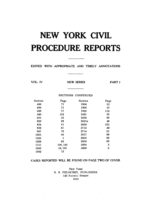 handle is hein.nysreports/nycipre0004 and id is 1 raw text is: NEW YORK CIVILPROCEDURE REPORTSEDITED WITH APPROPRIATE AND TIMELY ANNOTATIONSNEW SERIESPART ISECTIONS CONSTRUEDPage717177133538961617049166106, 14313, 13313Section190419051.q25248125942621a26692712271428172852285830643068CASES REPORTED WILL BE FOUND ON PAGE TWO OF COVERNEW YORKS. S. PELOUBET, PUBLISHER132 NASSAU. STREFT1913VOL IVSection488490499500501829834836967102115251638175719021903