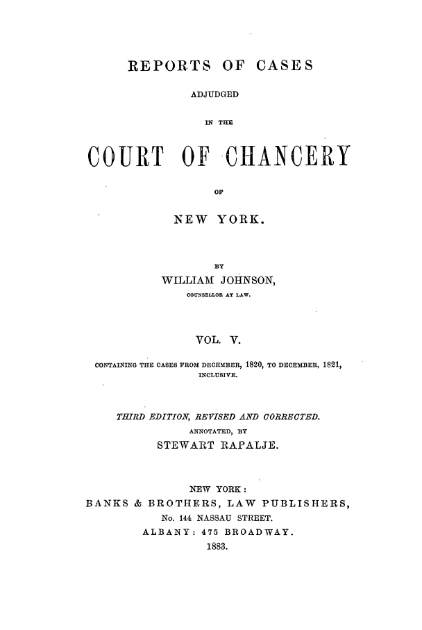 handle is hein.nysreports/rcaccny0005 and id is 1 raw text is:       REPORTS OF CASES               ADJUDGED                 IN THECOURT OF -CHANCERY                  OF             NEW YORK.                  BY           WILLIAM JOHNSON,              COUNSELLOR AT LAW.                VOL. V. CONTAINING THE CASES FROM DECEMBER, 1820, TO DECEMBER, 1821,                INCLUSIVE.THIRD EDITION, REVISED AND CORRECTED.           ANNOTATED, BY      STEWART RAPALJE.               NEW YORK :BANKS & BROTHERS, LAW PUBLISHERS,           No. 144 NASSAU STREET.        ALBANY: 475 BROADWAY.                  1883.