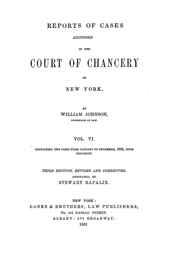 handle is hein.nysreports/rcaccny0006 and id is 1 raw text is:       REPORTS OF CASES               ADJUDGED                 IN; THECOURT OF CHANCERY                  OF            NEW YORK.                  BY           WILLIAM JOHNSON,              COUNSELLOR AT LAW.              VOL. VI.  CONTAINNG THE CASES FROM JANUARY TO DECEMBER, 1823, BOTH                INCLUSIVE.    THIJRD EDITION, REVISED AND CORRECTED.               ANNOTATED, BY          STEWART RAPALJE.               NEW YORK:BANKS & BROTHERS, LAW PUBLISHERS,           No. 144 NASSAU STREET.        ALBANY: 475 BROADWAY.                 1883