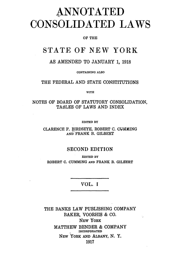 handle is hein.nysstatutes/bclnyat0001 and id is 1 raw text is: ANNOTATEDCONSOLIDATED LAWSOF THESTATE OF NEW YORKAS AMENDED TO JANUARY 1, 1918CONTAINING ALSOTHE FEDERAL AND STATE CONSTITUTIONSWITHNOTES OF BOARD OF STATUTORY CONSOLIDATION,TA13LES OF LAWS AND INDEXEDITED BYCLARENCEF. BIRDSEYE, ROBERT C. CIJMINGAND FRANK B. GILBERTSECOND EDITIONEDITED BYROBERT C. CUMMING AND FRANK B. GILBERTVOL. ITHE BANKS LAW PUBLISHING COMPANYBAKER, VOORHIS & CO.NEW YORKMATTHEW BENDER & COMPANYINCORPORATEDNEW YORK AND ALBANY, N. Y.1917
