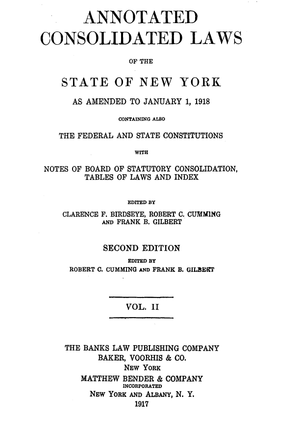 handle is hein.nysstatutes/bclnyat0002 and id is 1 raw text is: ANNOTATEDCONSOLIDATED LAWSOF THESTATE OF NEW YORKAS AMENDED TO JANUARY 1, 1918CONTAINING ALSOTHE FEDERAL AND STATE CONSTITUTIONSWITHNOTES OF BOARD OF STATUTORY CONSOLIDATION,TABLES OF LAWS AND INDEXEDITED BYCLARENCE F. BIRDSEYE, ROBERT C. CUMMINGAND FRANK B. GILBERTSECOND EDITIONEDITED BYROBERT C. CUMMING AND FRANKB. GILBfEfTVOL. IITHE BANKS LAW PUBLISHING COMPANYBAKER, VOORHIS & CO.NEW YORKMATTHEW BENDER & COMPANYINCORPORATEDNEW YORK AND ALBANY, N. Y.1917