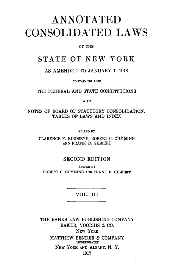 handle is hein.nysstatutes/bclnyat0003 and id is 1 raw text is: ANNOTATEDCONSOLIDA TED LAWSOF THESTATE OF NEW YORKAS AMENDED TO JANUARY 1, 1918CONTAINING ALSOTHE FEDERAL AND STATE CONSTITUTIONSWITHNOTES OF BOARD OF STATUTORY CONSOLIDATION.TABLES OF LAWS AND INDEXEDITED BYCLARENCE F. BIRDSEYE, ROBERT C. CCMUiIINGAND FRANK B. GILBERTSECOND EDITIONEDITED BYROBERT C. CUMMING AND FRANKB. GILBERTVOL. IIITHE BANKS LAW PUBLISHING COMPANYBAKER, VOORHIS & CO.NEW YORKMATTHEW BENDER & COMPANYINCORPORATEDNEW YORK AND ALBANY, N. Y.1917
