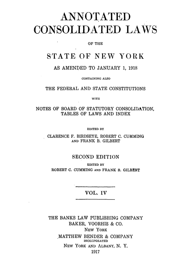 handle is hein.nysstatutes/bclnyat0004 and id is 1 raw text is: ANNOTATEDCONSOLIDATED LAWSOF THESTATE OF NEW YORKAS AMENDED TO JANUARY 1, 1918CONTAINING ALSOTHE FEDERAL AND STATE CONSTITUTIONSWITHNOTES OF BOARD OF STATUTORY CONSOLIDATION,TABLES OF LAWS AND INDEXEDITED BYCLARENCEF. BIRDSEYE, ROBERT C. CUMMINGAND FRANK B. GILBERTSECOND EDITIONEDITED BYROBERT C. CUMMING AND FRANK B. GILBEITVOL. IVTHE BANKS LAW PUBLISHING COMPANYBAKER, VOORHIS & CO.NEW YORKMATTHEW BENDER & COMPANYINCO1PORATEDNEW YORK AND ALBANY, N. Y.1917