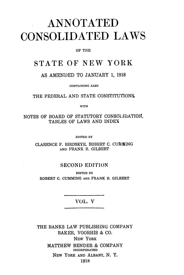 handle is hein.nysstatutes/bclnyat0005 and id is 1 raw text is: ANNOTATEDCONSOLIDATED LAWSOF THESTATE OF NEW YORKAS AMENDED TO JANUARY 1, 1918CONTAINING ALSOTHE FEDERAL AND STATE CONSTITUTION&WITHNOTES OF BOARD OF STATUTORY CONSOLIDATION,TABLES OF LAWS AND INDEXEDITED BYCLARENCEF. BIRDSEYE, ROBERT C. CUMMINGAND-FRANK B. GILBERTSECOND EDITIONEDITED BYROBERT C. CUMMING AND FRANKB. GILBERT1VOL. VTHE BANKS LAW PUBLISHING COMPANYBAKER, VOORHIS & CO.NEW YORKMATTHEW BENDER & COMPANYINCORPORATEDNEW YORK AND ALBANY, N. Y.1918