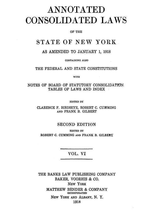 handle is hein.nysstatutes/bclnyat0006 and id is 1 raw text is: ANNOTATEDCONSOLIDATED LAWSOF THESTATE OF NEW YORKAS AMENDED TO JANUARY 1, 1918CONTAINING ALSOTHE FEDERAL AND STATE CONSTITUTIONSWITHNOTES OF BOARD OF STATUTORY CONSOLIDATION,TABLES OF LAWS AND INDEXEDITED BYCLARENCEF. BIRDSEYE, ROBERT C. CUMMINGAND FRANK B. GILBERTSECOND EDITIONEDITED BYROBERT C. CUMMING AND FRANKB. GILBERTVOL. VITHE BANKS LAW PUBLISHING COMPANYBAKER, VOORHIS & CO.NEW YORKMATTHEW BENDER & COMPANYINCORPORATEDNEW YORK AND ALBANY, N. Y.1918