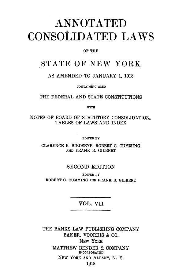 handle is hein.nysstatutes/bclnyat0007 and id is 1 raw text is: ANNOTATEDCONSOLIDATED LAWSOF THESTATE OF NEWYORKAS AMENDED TO JANUARY 1, 1918CONTAINING ALSOTHE FEDERAL AND STATE CONSTITUTIONSWITHNOTES OF BOARD OF STATUTORY CONSOLIDATION,TABLES OF LAWS AND INDEXEDITED BYCLARENCE F. BIRDSEYE, ROBERT C. CUMNIMINGAND FRANK B. GILBERTSECOND EDITIONEDITED BYROBERT C. CUMMING AND FRANK B. GILBERTVOL. VIITHE BANKS LAW PUBLISHING COMPANYBAKER, VOORHIS & CO.NEW YORKMATTHEW BENDER & COMPANYINCORPORATEDNEW YORK AND ALBANY, N. Y.1918