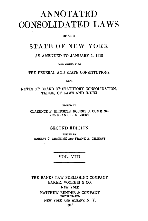 handle is hein.nysstatutes/bclnyat0008 and id is 1 raw text is: ANNOTATEDCONSOLIDATED, LAWSOF THESTATEOF NEW YORKAS AMENDED TO JANUARY 1, 1918CONTAINING ALSOTHE FEDERAL AND STATE CONSTITUTIONSWITHNOTES OF BOARD OF STATUTORY CONSOLIDATION,TABLES OF LAWS AND INDEXEDITED BYCLARENCEF. BIRDSEYE, ROBERT C. CUMMINGAND FRANK B. GILBERTSECOND EDITIONEDITED BYROBERT C. CUMMING AND FRANK B. GILBERTVOL. VIIITHE BANKS LAW PUBLISHING COMPANYBAKER, VOORHIS & CO.NEW YORKMATTHEW BENDER & COMPANYINCORPORATEDNEW YORK AND ALBANY, N. Y.1918