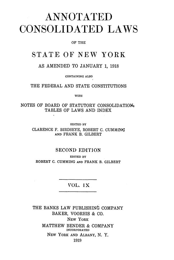handle is hein.nysstatutes/bclnyat0009 and id is 1 raw text is: ANNOTATEDCONSOLIDATED LAWSOF THESTATEOF NEWYORKAS AMENDED TO JANUARY 1, 1918CONTAINING ALSOTHE FEDERAL AND STATE CONSTITUTIONSWITHNOTES OFBOARD OF STATUTORY CONSOLIDATION,TABLES OF LAWS AND INDEXEDITED BYCLARENCE F. BIRDSEYE, ROBERT C. CUMMINGAND FRANK B. GILBERTSECOND EDITIONEDITED BYROBERT C. CUMMING AND FRANKB. GILBERTVOL. I XTHE BANKS LAW PUBLISHINO COMPANYBAKER, VOORHIS & CO.NEW YORKMATTHEW BENDER & COMPANYINCORPORATEDNEW YORK AND ALBANY, N. Y.1919