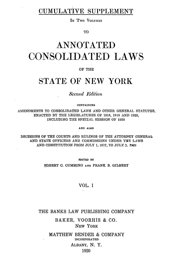 handle is hein.nysstatutes/bclnyat0010 and id is 1 raw text is: CUMULATIVE SUPPLEMENTIN Two Voiunu:esTOANNOTATEDCONSOLIDATED LAWSOF THESTATE OF NEW YORKSecond EditionCONTAININGAMENDMENTS TO CONSOLIDATED LAWS AND OTHER GENERAL STATUTES,ENACTED BY T11E LEGISLATURES OF 1918, 1919 AND 1920,INCLUDING THE SPECIAL SESSION OF 1920AND ALNODECISIONS OF THE COURTS AND RULINGS OF THE AI'TOIEY GENERAILAND STATE OFFICERS AND COMMISSIONS UNDER THE 'LAWSAND CONSTITUTION FROM JULY 1, 1917, TO JULY -. ?Ne0EDITED BYROBERT C. CUMMING AND FRANK B. GILBERTVOL. ITHE BANKS LAW PUBLISHING COMPANYBAKER, VOORHIS & CO.NEW YORKMATTHEW BENDER & COMPANYINCORPORATEDALBANY, N. Y.1920