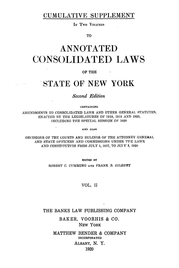 handle is hein.nysstatutes/bclnyat0011 and id is 1 raw text is: CUM ULATIVE SUPPLEMENTIN Two Vow.uEsTOANNOTATEDCONSOLIDATED LAWSOF THESTATE OF NEW YORKSecond EditionCONTAININGAMIENDMENTS TO CONSOLIDATED LAWS AND OTHER GENERAL STATUTES,ENACTED BY TILE LEGISLATURES OF 1918, 1919 AND 11120,INCLUDING TIlE SPECIAL SESSION OF 1920AND ALNODECISIONS OF THE COURTS AND RULINGS OF THE ATTORNEY GIENE14ALAND STATE OFFICERS AND COMMISSIONS UNDER 'P11 LA\VAND CONSTITUTION FROM JULY 1, 1917, TO JUI Y ?, ri)20EDITED BYI{OIIEILT C. CIMM.ING AND FRANK B. GIIBU-RTVOL. IITHE BANKS LAW PUBLISHING COMPANYBAKER, VOORHIS & CO.NEW YORKMATTHEW BENDER & COMPANYINCORPORATEDALBANY, N. Y.1920