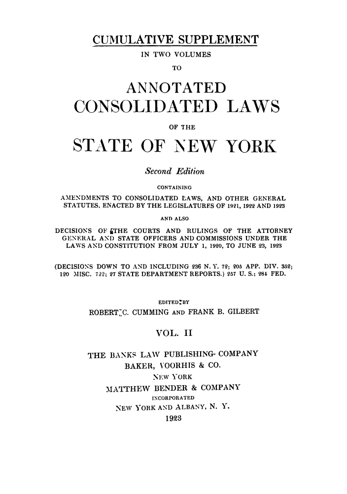handle is hein.nysstatutes/bclnyat0013 and id is 1 raw text is: CUMULATIVE SUPPLEMENTIN TWO VOLUMESTOANNOTATEDCONSOLIDATED LAWSOF THESTATE OF NEW YORKSecond EditionCONTAININGAMENDMENTS TO CONSOLIDATED LAWS, AND OTHER GENERALSTATUTES, ENACTED BY THE LEGISLATURFS OF 1921, 1922 AND 1923AND ALSODECISIONS OF JTHE COURTS AND RULINGS OF THE ATTORNEYGENERAL AND STATE OFFICERS AND COMMISSIONS UNDER THELAWS AND CONSTITUTION FROM JULY 1, 1920, TO JUNE 23, 1923(DECISIONS DOWN TO AND INCLUDING 236 N.Y. 72; 205 APP. DIV. 352;120 MISC. 722; 27 STATE DEPARTMENT REPORTS.) 257 U. S.; 281 FED.EDITED:BYROBERTJC. CUMMING AND FRANK B. GILBERTVOL. IITHE BANKS LAW PUBLISHING- COMPANYBAKER, VOORHIS & CO.NEW YORKMATTHEW BENDER & COMPANYINCORPORATEDNEW YORK AND ALBANY, N. Y.1923