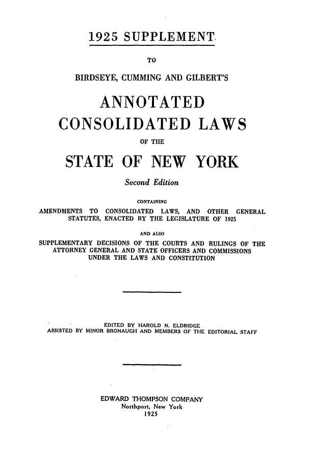 handle is hein.nysstatutes/bclnyat0015 and id is 1 raw text is: 1925 SUPPLEMENT.TOBIRDSEYE, CUMMING AND GILBERT'SANNOTATEDCONSOLIDATED LAWSOF THESTATE OF NEW YORKSecond EditionCONTAININGAMENDMENTS TO CONSOLIDATED LAWS, AND       OTHER  GENERALSTATUTES, ENACTED BY THE LEGISLATURE OF 1925AND ALSOSUPPLEMENTARY DECISIONS OF THE COURTS AND RULINGS OF THEATTORNEY GENERAL AND STATE OFFICERS AND COMMISSIONSUNDER THE LAWS AND CONSTITUTIONEDITED BY HAROLD N. ELDRIDGEASSISTED BY MINOR BRONAUGH AND MEMBERS OF THE EDITORIAL STAFFEDWARD THOMPSON COMPANYNorthport, New York1925