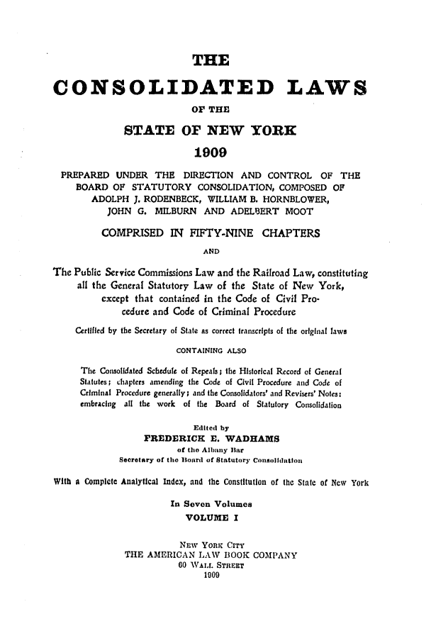 handle is hein.nysstatutes/clsnywfe0001 and id is 1 raw text is: THECONSOLIDATED LAWSOF THESTATE OF NEW YORK1909PREPARED    UNDER    THE   DIRECTION    AND CONTROL      OF THEBOARD OF STATUTORY CONSOLIDATION, COMPOSED OFADOLPH J. RODENBECK, WILLIAM B. HORNBLOWER,JOHN G. MILBURN      AND ADEL13ERT MOOTCOMPRISED IN FIFTY-NINE CHAPTERSANDThe Public Service Commissions Law and the Railroad Law, constitutingall the General Statutory Law of the State of New York,except that contained in the Code of Civil Pro-cedure and Code of Criminal ProcedureCertifled by the Secretary of State as correct transcripts of the original lawsCONTAINING ALSOThe Consolidated Schedule of Repeals; the Historlcal Record of GeneralStatutes; chapters amending the Code of Civil Procedure and Code ofCriminal Procedure generally; and the Consolidators' and Revisers' Notes:embracing all the work of the Board of Statutory ConsolidationEdited byFREDERICK E. WADHAMSof tho Albany liarSecretary of the Board of Statutory ConsoIlhdtlouWith a Complete Analytical Index, and the Constitution of the State of New YorkIn Seven VolumesVOLUME INEW Yon;i CITYTHE AMIERICAN LAW BOOK COMPANY60 WALL. STRERT1909