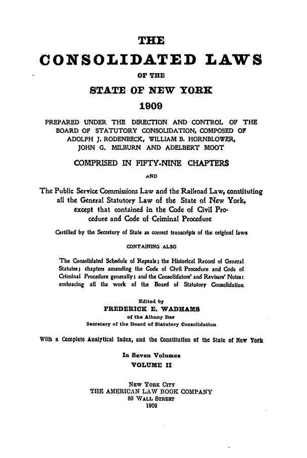 handle is hein.nysstatutes/clsnywfe0002 and id is 1 raw text is: THECONSOLIDATED LAWSOF THESTATE OF NEW YORK1909PREPARED UNDER THE         DIRECTION   AND CONTROL       OF THEBOARD OF STATUTORY CONSOLIDATION, COMPOSED OFADOLPH J. RODENBECK, WILLIAM B. HORNBLOWER,JOHN   G. MILBURN    AND ADELBERT MOOTCOMPRISED IN FIFTY-NINE CHAPTERSANDThe Public Service Commissions Law and the Railroad Law, constitutingall the General Statutory Law of the State of New York,except that contained in the Code of Civil Pro-cedure and Code of Criminal ProcedureCertified by the Secretary of State as correct transcripts of the original lawsCONTAINING ALSOThe Consolidated Schedule of Repeals; the Historical Record of GeneralStatutes; chapters amending the Code of Civil Procedure and Code ofCriminal Procedure generally; and the Consolidators' and RevIsers' Notes tembracing all the work of the Board of Statutory ConsolidationEdited byFREDERICK E. WADHAMSof the Albany BarSecretary of the Board of Statutory ConsolidationWith a Complete Analytical Index, and the Constitution of the State of New YorkIn Seven VolumesVOLUME IINEW YORK CrrYTHE AMERICAN LAW BOOK COMPANY60 WALL STREET1900