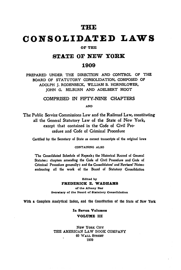 handle is hein.nysstatutes/clsnywfe0003 and id is 1 raw text is: THECONSOLIDATED LAWSOF THESTATE OF NEW YORK1909PREPARED UNDER       THE   DIRECTION   AND CONTROL       OF THEBOARD OF STATUTORY CONSOLIDATION, COMPOSED OFADOLPH J. RODENBECK, WILLIAM B. HORNBLOWER,JOHN G. MILBURN      AND ADELBERT      MOOTCOMPRISED IN FIFTY-NINE CHAPTERSANDThe Public Service Commissions Law and the Railroad Law, constitutingall the General Statutory Law of the State of New York,except that contained in the Code of Civil Pro-cedure and Code of Criminal ProcedureCertified by the Secretary of State as correct transcripts of the original lawsCONTAINING ALSOThe Consolidated Schedule of Repeals; the Historical Record of GeneralStatutes; chapters amending the Code of Civil Procedure and Code ofCriminal Procedure generally; and the Consolidators' and Revisers' Notes:embracing all the work of the Board of Statutory ConsolidationEdited byFREDERICK E. WADHAMSof the Albany liarSecretary of the Board of Statutory ConsolidationWith a Complete Analytical Index, and the Constitution of the State of New YorkIn Seven VolumesVOLUME IIINEw YORK CITYTHE AMERICAN LAW BOOK COMPANY00 WALL STREET1900
