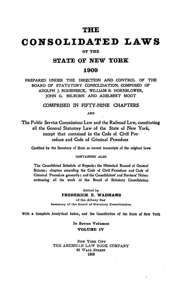 handle is hein.nysstatutes/clsnywfe0004 and id is 1 raw text is: THECONSOLIDATED LAWSOF THESTATE OF NEW YORK1909PREPARED UNDER THE DIRECTION AND CONTROL OF THEBOARD OF STATUTORY CONSOLIDATION, COMPOSED OFADOLPH J. RODENBECK, WILLIAM B. HORNBLOWER,JOHN G. MILBURN      AND ADELBERT      MOOTCOMPRISED IN FIFTY-NINE CHAPTERSANDThe Public Service Commissions Law and the Railroad Law, constitutingall the General Statutory Law of the State of New York,except that contained in the Code of Civil Pro-cedure and Code of Criminal ProcedureCertified by the Secretary of State as correct transcripts of the original lawsCONTAINING ALSOThe Consolidated Schedule of Repeals; the Historical Record of GeneralStatutes; chapters amending the Code of Civil Procedure and Code ofCriminal Procedure generally; and the Consolidators' and Revisers' Notes:embracing all the work of the Board of Statutory ConsolidationEdited byFREDERICK E. WADHAMSof the Albany liarSecretitry of the Board of Statutory ConsolidationWith a Complete Analytical Index, and the Constitution of the State of New YorkIn Seven VolumesVOLUME IVNsw YORK CITYTHE AMERICAN LAW BOOK COMPANY00 WALL STREET1909