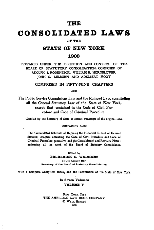handle is hein.nysstatutes/clsnywfe0005 and id is 1 raw text is: THECONSOLIDATED LAWSOF THESTATE OF NEW YORK1909PREPARED UNDER THE DIRECTION AND CONTROL OF THEBOARD OF STATUTORY CONSOLIDATION, COMPOSED OFADOLPH J. RODENBECK, WILLIAM B. HORNBLOWER,JOHN G. MILBURN      AND ADELBERT MOOTCOMPRISED IN FIFTY-NINE CHAPTERSANDThe Public Service Commissions Law and the Railroad Law, constitutingall the General Statutory Law of the State of New York,except that contained in the Code of Civil Pro-cedure and Code of Criminal ProcedureCertified by the Secretary of State as correct transcripts of the original lawsCONTAINING ALSOThe Consolidated Schedule of Repeals; the Historical Record of GeneralStatutes; chapters amending the Code of Civil Procedure and Code ofCriminal Procedure generally; and the Consolidators' and Revisers' Notes:embracing all the work of the Board of Statutory ConsolidationEdited byFREDERICK E. WADHAMSof the Albany B arSecretary of thd Board of Statutory ConsolidationWith a Complete Analytical Index, and the Constitution of the State of New YorkIn Seven Volume.VOLUME VNEw YORK CITYTHE AMERICAN LAW BOOK COMPANY60 WALL STREET1909