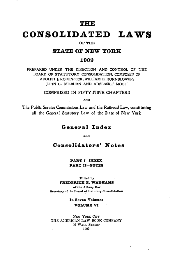 handle is hein.nysstatutes/clsnywfe0006 and id is 1 raw text is: THECONSOLIDATED LAWSOF THESTATE OF NEW YORK1909PREPARED UNDER THE DIRECTION AND CONTROL OF THEBOARD OF STATUTORY CONSOLIDATION, COMPOSED OFADOLPH J. RODENBECK, WILLIAM B. HORNBLOWER,JOHN G. MILBURN AND ADELBERT MOOTCOMPRISED IN FIFTY-NINE CHAPTERSANDThe Public Service Commissions Law and the Railroad Law, constitutingall the General Statutory Law of the State of New YorkGeneral IndexandConsolidators' NotesPART I-INDEXPART I1-NOTESEdited byFREDERICK E. WADHAMSor the Albalny HarSecretary of he Board of Statutory ConsolidationIn Seven VolumesVOLUME VINmW YORK CITYTHE A,1[ERICAN LAW BOOK COMPANY00 WALL STILET1909