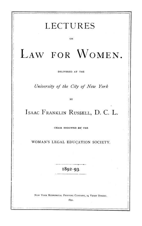 handle is hein.peggy/leclwo0001 and id is 1 raw text is: LECTURES
ON
LAW FOR WOMEN.

DELIVERED AT THE
University of the City of New York
B3Y
ISAAC FRANKLIN RUSSELL, D. C. L.

CHAIR ENDOWED BY THE
WOMAN'S LEGAL EDUCATION SOCIETY.
1892-93.
NFW YORK ECONOMICAL PRINTING COMPANY, 24 VESEY STREET.
1892.


