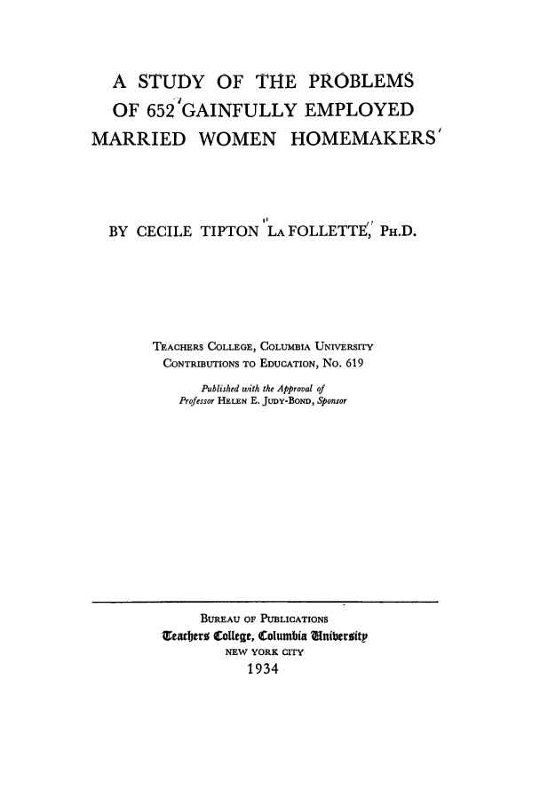 handle is hein.peggy/supgain0001 and id is 1 raw text is: A STUDY OF THE PROBLEMS
OF 6524 GAINFULLY EMPLOYED
MARRIED WOMEN HOMEMAKERS'
II
BY CECILE TIPTON LA FOLLETTE, PH.D.
TEACHERS COLLEGE, COLUMBIA UNIVERSITY
CONTRIBUTIONS TO EDUCATION, No. 619
Published with the Approval of
Professor HELEN E. JuDy-BOND, Sponsor

BUREAU OF PUBLICATIONS
T¢arber CoUege, Columbia tniberoitp
NEW YORK CITY
1934


