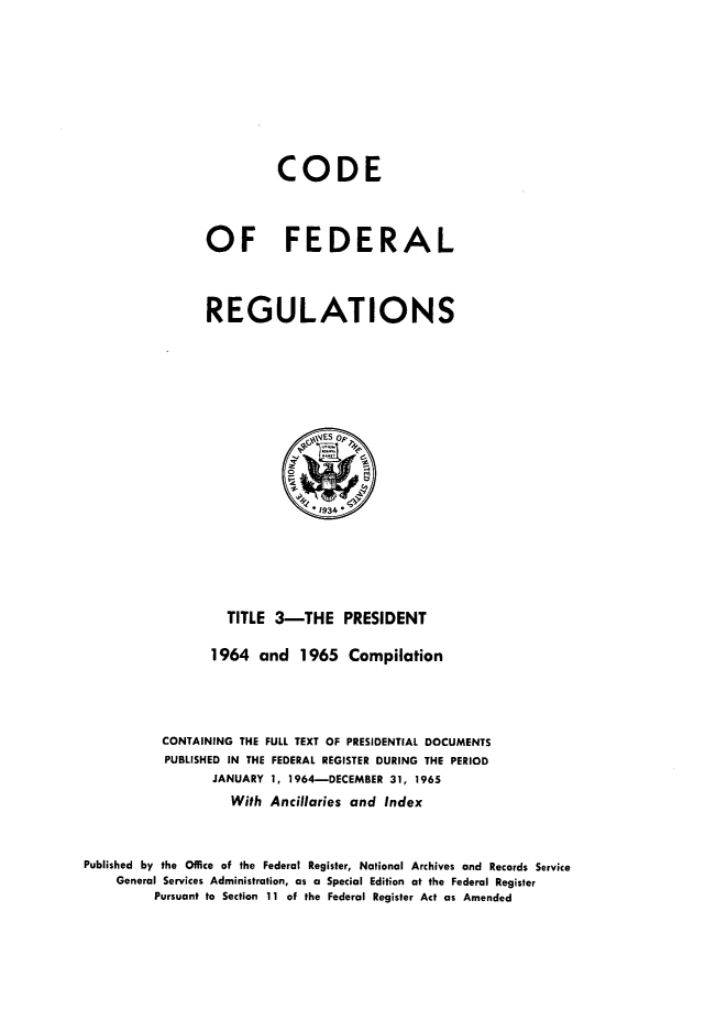 handle is hein.presidents/cfrprzsf0001 and id is 1 raw text is: 







                          CODE



                OF FEDERAL



                REGULATIONS





                               ,Es op>



                               1934'





                   TITLE 3-THE PRESIDENT

                 1964 and 1965 Compilation



           CONTAINING THE FULL TEXT OF PRESIDENTIAL DOCUMENTS
           PUBLISHED IN THE FEDERAL REGISTER DURING THE PERIOD
                 JANUARY 1, 1964-DECEMBER 31, 1965
                    With Ancillaries and Index


Published by the Office of the Federal Register, National Archives and Records Service
    General Services Administration, as a Special Edition at the Federal Register
         Pursuant to Section 11 of the Federal Register Act as Amended


