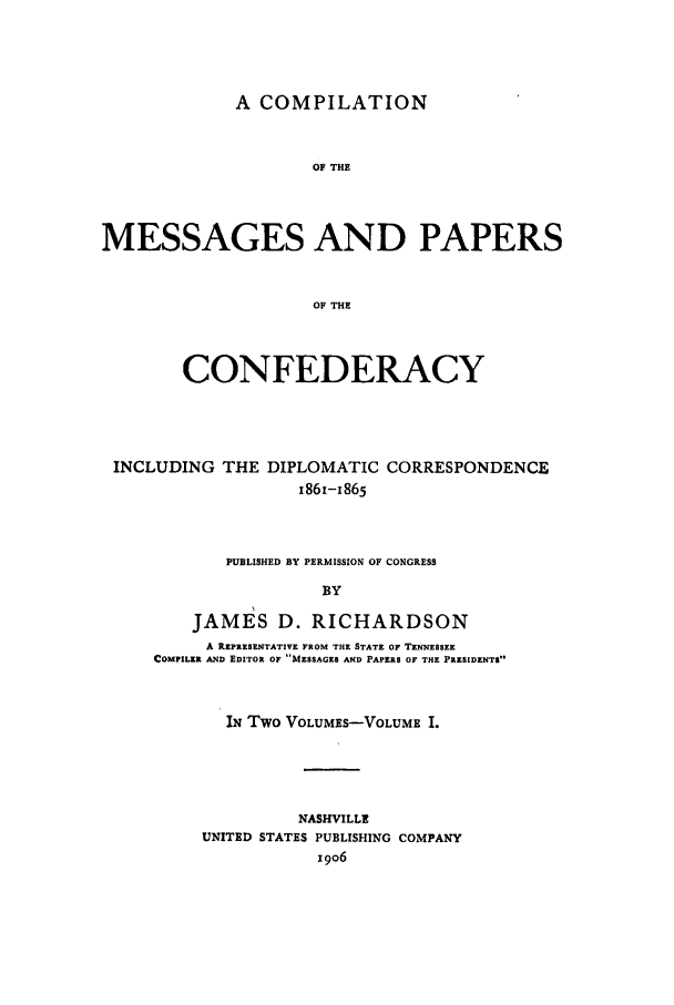handle is hein.presidents/cmpc0001 and id is 1 raw text is: A COMPILATION

OF THE
MESSAGES AND PAPERS
OF THE
CONFEDERACY

INCLUDING THE DIPLOMATIC CORRESPONDENCE
I861-I865
PUBLISHED BY PERMISSION OF CONGRESS
BY
JAMES D. RICHARDSON
A REPRESENTATIVE FROM THE STATE OF TENNESSEE
COMPILER AND EDITOR OF MESSAGES AND PAPERS OF THE PRESIDENTS
IN Two VOLUMES-VOLUME I.
NASHVILLE
UNITED STATES PUBLISHING COMPANY
x9o6


