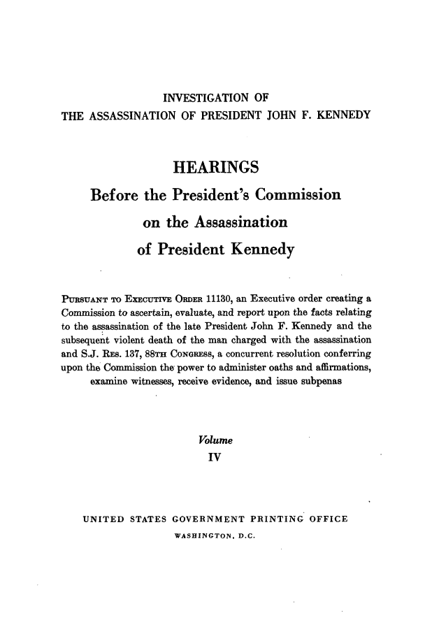handle is hein.presidents/hpcpk0004 and id is 1 raw text is: INVESTIGATION OF
THE ASSASSINATION OF PRESIDENT JOHN F. KENNEDY
HEARINGS
Before the President's Commission
on the Assassination
of President Kennedy
PURSUANT TO EXEcUTrvE ORDER 11130, an Executive order creating a
Commission to ascertain, evaluate, and report upon the facts relating
to the assassination of the late President John F. Kennedy and the
subsequent violent death of the man charged with the assassination
and S.J. REs. 137, 88TH CowGREss, a concurrent resolution conferring
upon the Commission the power to administer oaths and affirmations,
examine witnesses, receive evidence, and issue subpenas
Volume
IV
UNITED STATES GOVERNMENT PRINTING OFFICE

WASHINGTON. D.C.


