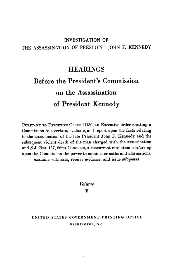 handle is hein.presidents/hpcpk0005 and id is 1 raw text is: INVESTIGATION OF
THE ASSASSINATION OF PRESIDENT JOHN F. KENNEDY
HEARINGS
Before the President's Commission
on the Assassination
of President Kennedy
PURSUANT TO EXECUTIVE ORDER 11130, an Executive order creating a
Commission to ascertain, evaluate, and report upon the facts relating
to the assassination of the late President John F. Kennedy and the
subsequent violent death of the man charged with the assassination
and S.J. REs. 137, 88TH CoNGREss, a concurrent resolution conferring
upon the Commission the power to administer oaths and affirmations,
examine witnesses, receive evidence, and issue subpenas
Volume
V
UNITED STATES GOVERNMENT PRINTING OFFICE

WASHINGTON, D.C.


