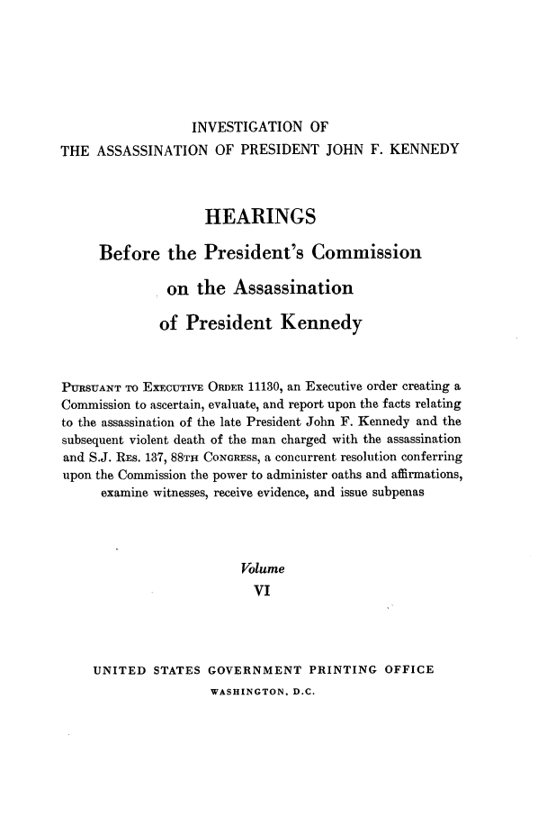 handle is hein.presidents/hpcpk0006 and id is 1 raw text is: INVESTIGATION OF
THE ASSASSINATION OF PRESIDENT JOHN F. KENNEDY
HEARINGS
Before the President's Commission
on the Assassination
of President Kennedy
PURSUANT TO EXECUTIVE ORDER 11130, an Executive order creating a
Commission to ascertain, evaluate, and report upon the facts relating
to the assassination of the late President John F. Kennedy and the
subsequent violent death of the man charged with the assassination
and S.J. REs. 137, 88TH CONGRESS, a concurrent resolution conferring
upon the Commission the power to administer oaths and affirmations,
examine witnesses, receive evidence, and issue subpenas
Volume
VI
UNITED STATES GOVERNMENT PRINTING OFFICE

WASHINGTON, D.C.


