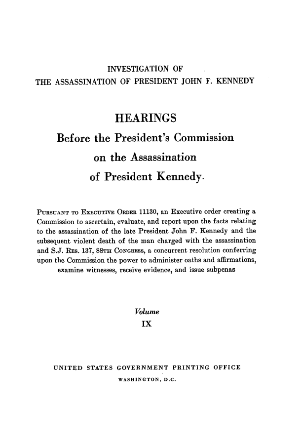 handle is hein.presidents/hpcpk0009 and id is 1 raw text is: INVESTIGATION OF
THE ASSASSINATION OF PRESIDENT JOHN F. KENNEDY
HEARINGS
Before the President's Commission
on the Assassination
of President Kennedy.
PURSUANT TO EXECUTIVE ORDER 11130, an Executive order creating a
Commission to ascertain, evaluate, and report upon the facts relating
to the assassination of the late President John F. Kennedy and the
subsequent violent death of the man charged with the assassination
and S.J. RES. 137, 88TH CONGRESS, a concurrent resolution conferring
upon the Commission the power to administer oaths and affirmations,
examine witnesses, receive evidence, and issue subpenas
Volume
Ix
UNITED STATES GOVERNMENT PRINTING OFFICE

WASHINGTON, D.C.


