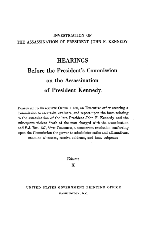 handle is hein.presidents/hpcpk0010 and id is 1 raw text is: INVESTIGATION OF
THE ASSASSINATION OF PRESIDENT JOHN F. KENNEDY
HEARINGS
Before the President's Commission
on the Assassination
of President Kennedy.
PURSUANT TO ExEcUTIVE ORDER 11130, an Executive order creating a
Commission to ascertain, evaluate, and report upon the facts relating
to the assassination of the late President John F. Kennedy and the
subsequent violent death of the man charged with the assassination
and S.J. RES. 137, 88TH CONGRESS, a concurrent resolution conferring
upon the Commission the power to administer oaths and affirmations,
examine witnesses, receive evidence, and issue subpenas
Volume
X
UNITED STATES GOVERNMENT PRINTING OFFICE

WASHINGTON, D.C.


