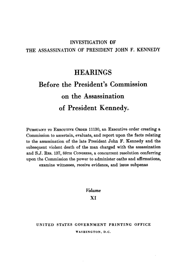 handle is hein.presidents/hpcpk0011 and id is 1 raw text is: INVESTIGATION OF
THE ASSASSINATION OF PRESIDENT JOHN F. KENNEDY
HEARINGS
Before the President's Commission
on the Assassination
of President Kennedy.
PURSUANT TO EXECUTIVE ORDER 11130, an Executive order creating a
Commission to ascertain, evaluate, and report upon the facts relating
to the assassination of the late President John F. Kennedy and the
subsequent violent death of the man charged with the assassination
and S.J. REs. 137, 88TH CONGRESs, a concurrent resolution conferring
upon the Commission the power to administer oaths and affirmations,
examine witnesses, receive evidence, and issue subpenas
Volume
XI
UNITED STATES GOVERNMENT PRINTING OFFICE

WASHINGTON, D.C.



