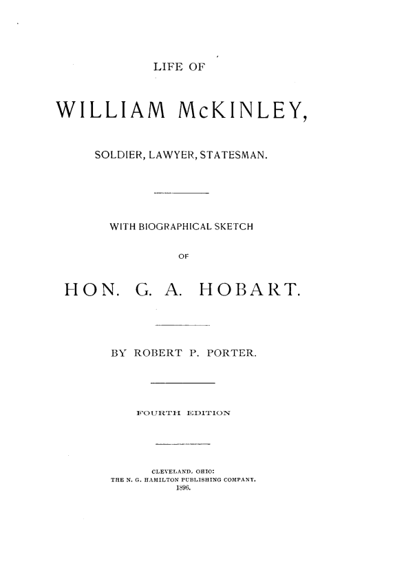 handle is hein.presidents/lwmcksyt0001 and id is 1 raw text is: 





LIFE OF


WILLIAM McKINLEY,



     SOLDIER, LAWYER, STATESMAN.






       WITH BIOGRAPHICAL SKETCH


                OF



 HON. G. A. HOBART.





       BY ROBERT  P. PORTER.





           FOUtRTLI EDITION





             CLEVELAND, OHIO:
       THE N. G. HAMILTON PUBLISHING COMPANY.
                1896.


