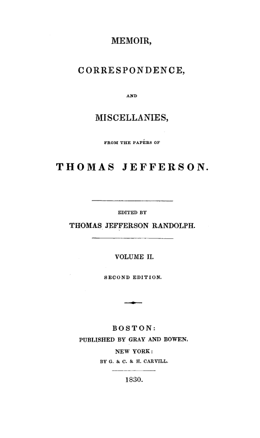 handle is hein.presidents/mecistj0002 and id is 1 raw text is: 




      MEMOIR,



CORRESPONDENCE,


         AND


   MISCELLANIES,


         FROM THE PAPERS OF



THOMAS JEFFERSON.





            EDITED BY

   THOMAS JEFFERSON RANDOLPH.



           VOLUME II.


         SECOND EDITION.






           BOSTON:
    PUBLISHED BY GRAY AND BOWEN.
           NEW YORK:
        BY G. & C. & H. CARVILL.

             1830.


