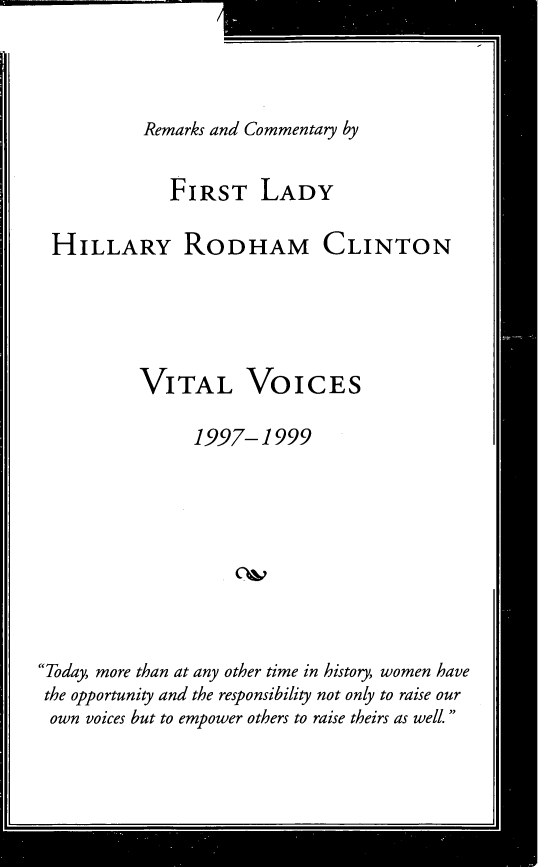 handle is hein.presidents/rcflh0001 and id is 1 raw text is: 



Remarks and Commentary by


             FIRST LADY

 HILLARY RODHAM CLINTON





          VITAL VOICES

                1997-1999









Today, more than at any other time in history, women have
the opportunity and the responsibility not only to raise our
own  voices but to empower others to raise theirs as well.



