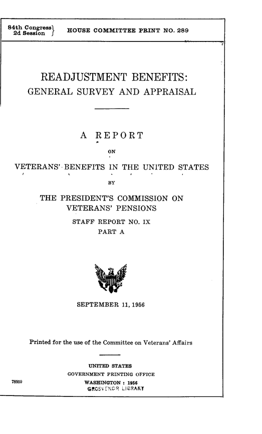 handle is hein.presidents/rdjbgsva0001 and id is 1 raw text is: 


84th Congressl  HOUSE COMMITTEE PRINT NO. 289
2d Session    O


      READJUSTMENT BENEFITS:

   GENERAL SURVEY AND APPRAISAL





               A REPORT

                     ON

VETERANS'- BENEFITS IN THE UNITED STATES

                     BY


THE PRESIDENT'S COMMISSION ON
      VETERANS' PENSIONS

      STAFF REPORT NO. IX
             PART A










        SEPTEMBER 11, 1956


    Printed for the use of the Committee on Veterans' Affairs


                 UNITED STATES
            GOVERNMENT PRINTING OFFICE
78959           WASHINGTON : 1956
                 QG@0V-TNC;, LlU.lAhY


