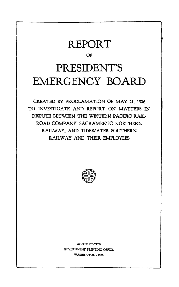 handle is hein.presidents/rptprsembd0001 and id is 1 raw text is: 






   REPORT
         OF

PRESIDENT'S


EMERGENCY BOARD


CREATED  BY PROCLAMATION OF MAY 21, 1936
TO INVESTIGATE AND REPORT ON MATTERS IN
DISPUTE BETWEEN THE WESTERN PACIFIC RAIL-
  ROAD COMPANY, SACRAMENTO NORTHERN
    RAILWAY, AND TIDEWATER SOUTHERN
      RAILWAY AND THEIR EMPLOYEES


















              UNITED STATES
           GOVERNMENT PRINTING OFFICE
              WASHINGTON:1936


