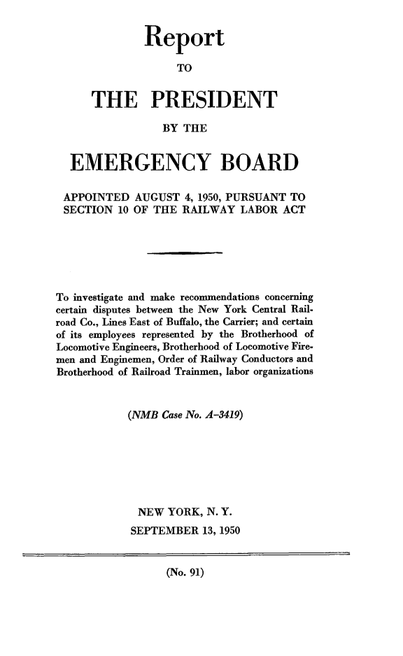 handle is hein.presidents/rptprsembd0010 and id is 1 raw text is: 


        Report

              TO


THE PRESIDENT

           BY  THE


  EMERGENCY BOARD

  APPOINTED  AUGUST  4, 1950, PURSUANT TO
  SECTION 10 OF THE RAILWAY   LABOR ACT






To investigate and make recommendations concerning
certain disputes between the New York Central Rail-
road Co., Lines East of Buffalo, the Carrier; and certain
of its employees represented by the Brotherhood of
Locomotive Engineers, Brotherhood of Locomotive Fire-
men and Enginemen, Order of Railway Conductors and
Brotherhood of Railroad Trainmen, labor organizations


            (NMB Case No. A-3419)







            NEW   YORK, N. Y.
            SEPTEMBER   13, 1950


(No. 91)



