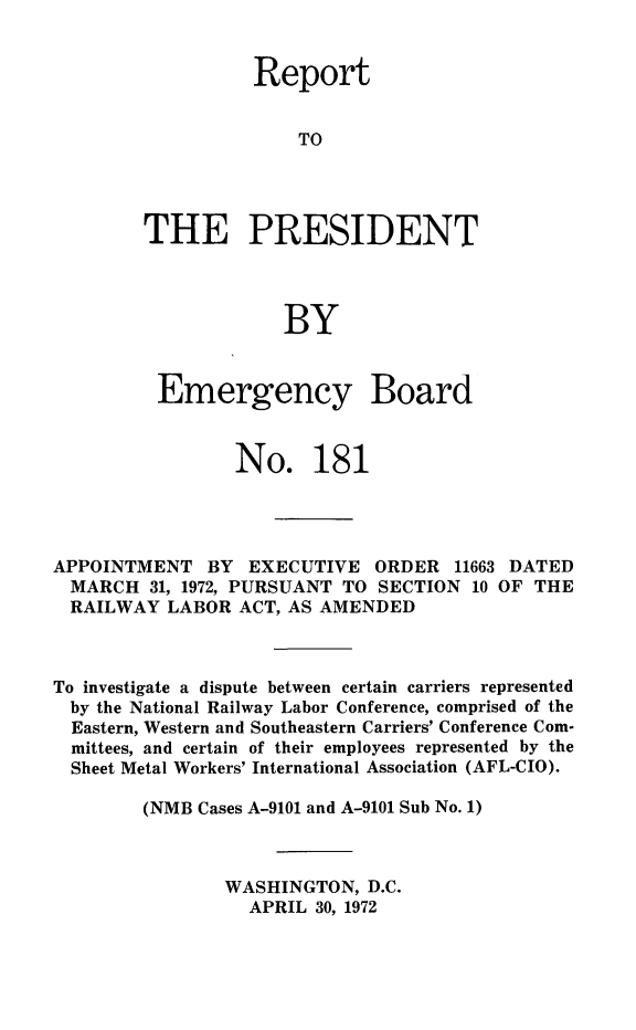 handle is hein.presidents/rptprsembd0019 and id is 1 raw text is: 


          Report


              TO




THE PRESIDENT



             BY


Emergency


Board


                 No. 181




APPOINTMENT   BY  EXECUTIVE  ORDER   11663 DATED
  MARCH  31, 1972, PURSUANT TO SECTION 10 OF THE
  RAILWAY LABOR  ACT, AS AMENDED



To investigate a dispute between certain carriers represented
  by the National Railway Labor Conference, comprised of the
  Eastern, Western and Southeastern Carriers' Conference Com-
  mittees, and certain of their employees represented by the
  Sheet Metal Workers' International Association (AFL-CIO).

        (NMB Cases A-9101 and A-9101 Sub No. 1)



                WASHINGTON,  D.C.
                  APRIL 30, 1972


