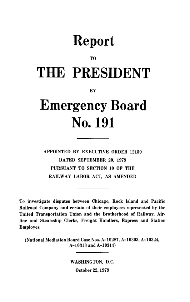 handle is hein.presidents/rptprsembd0020 and id is 1 raw text is: 






                  Report

                        TO


      THE PRESIDENT


                        BY


       Emergency Board


                  No. 191




        APPOINTED BY EXECUTIVE ORDER  12159
              DATED SEPTEMBER 20, 1979
           PURSUANT TO SECTION 10 OF THE
           RAILWAY LABOR ACT, AS AMENDED



To investigate disputes between Chicago, Rock Island and Pacific
Railroad Company and certain of their employees represented by the
United Transportation Union and the Brotherhood of Railway, Air-
line and Steamship Clerks, Freight Handlers, Express and Station
Employes.

  (National Mediation Board Case Nos. A-10287, A-10303, A-10324,
                 A-10313 and A-10314)


                 WASHINGTON, D.C.


October 22, 1979


